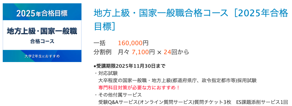 地方上級・国家一般職合格コース［2025年合格目標］ 一括 160,000円 分割例 月々 7,100円 × 24回から　　 ●受講期限2025年11月30日まで ・対応試験 　大卒程度の国家一般職・地方上級(都道府県庁、政令指定都市等)採用試験 　専門科目対策が必要な方におすすめ！ ・その他付属サービス 　受験Q&Aサービス(オンライン質問サービス)質問チケット3枚　ES課題添削サービス1回