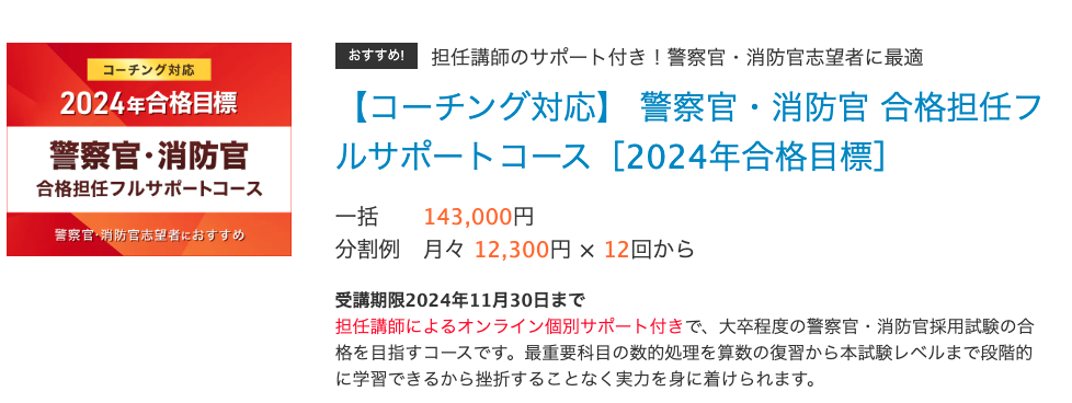 おすすめ!担任講師のサポート付き！警察官・消防官志望者に最適
【コーチング対応】 警察官・消防官 合格担任フルサポートコース［2024年合格目標］
一括	143,000円
分割例	月々 12,300円 × 12回から　　
受講期限2024年11月30日まで
担任講師によるオンライン個別サポート付きで、大卒程度の警察官・消防官採用試験の合格を目指すコースです。最重要科目の数的処理を算数の復習から本試験レベルまで段階的に学習できるから挫折することなく実力を身に着けられます。
