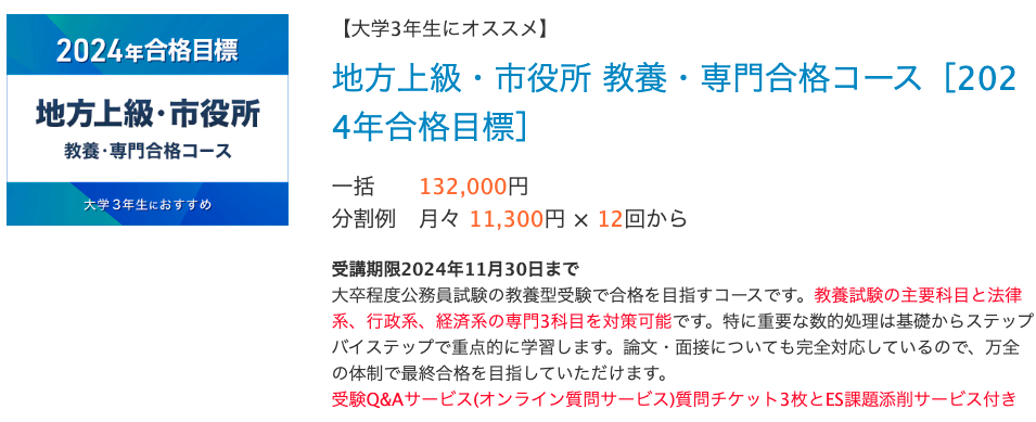 【大学3年生にオススメ】 地方上級・市役所 教養・専門合格コース​［2024年合格目標］ 一括 132,000円 分割例 月々 11,300円 × 12回から　　 受講期限2024年11月30日まで 大卒程度公務員試験の教養型受験で合格を目指すコースです。教養試験の主要科目と法律系、行政系、経済系の専門3科目を対策可能です。特に重要な数的処理は基礎からステップバイステップで重点的に学習します。論文・面接についても完全対応しているので、万全の体制で最終合格を目指していただけます。 受験Q&Aサービス(オンライン質問サービス)質問チケット3枚とES課題添削サービス付き