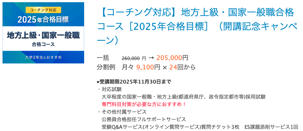 【コーチング対応】地方上級・国家一般職合格コース［2025年合格目標］（開講記念キャンペーン） 一括 260,000 円 → 205,000円 分割例 月々 9,100円 × 24回から　　 ●受講期限2025年11月30日まで ・対応試験 　大卒程度の国家一般職・地方上級(都道府県庁、政令指定都市等)採用試験 　専門科目対策が必要な方におすすめ！ ・その他付属サービス 　公務員合格担任フルサポートサービス 　受験Q&Aサービス(オンライン質問サービス)質問チケット3枚　ES課題添削サービス1