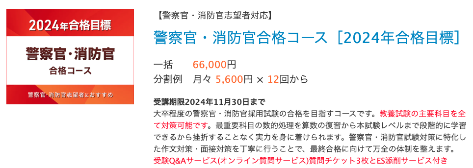 【警察官・消防官志望者対応】
警察官・消防官合格コース［2024年合格目標］
一括	66,000円
分割例	月々 5,600円 × 12回から　　
受講期限2024年11月30日まで
大卒程度の警察官・消防官採用試験の合格を目指すコースです。教養試験の主要科目を全て対策可能です。最重要科目の数的処理を算数の復習から本試験レベルまで段階的に学習できるから挫折することなく実力を身に着けられます。警察官・消防官試験対策に特化した作文対策・面接対策を丁寧に行うことで、最終合格に向けて万全の体制を整えます。
受験Q&Aサービス(オンライン質問サービス)質問チケット3枚とES添削サービス付き