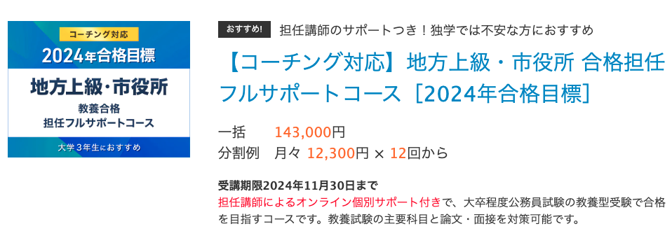 おすすめ!担任講師のサポートつき！独学では不安な方におすすめ
【コーチング対応】地方上級・市役所 合格担任フルサポートコース［2024年合格目標］
一括	143,000円
分割例	月々 12,300円 × 12回から　　
受講期限2024年11月30日まで
担任講師によるオンライン個別サポート付きで、大卒程度公務員試験の教養型受験で合格を目指すコースです。教養試験の主要科目と論文・面接を対策可能です。