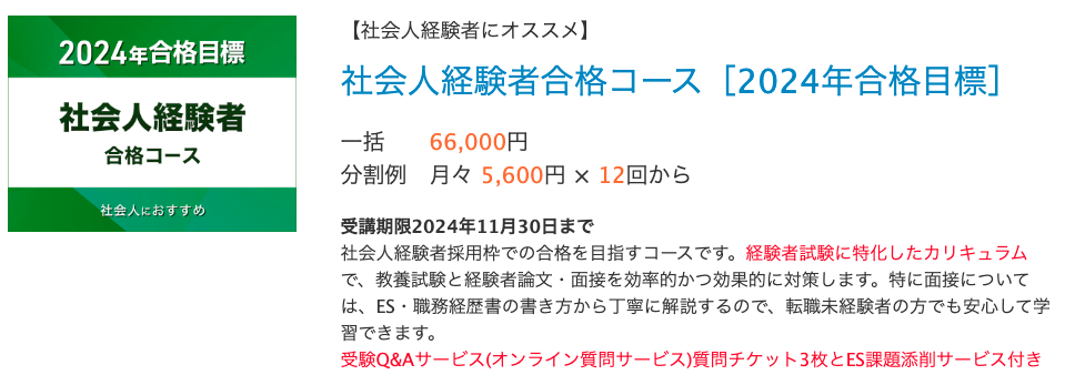 【社会人経験者にオススメ】 社会人経験者合格コース［2024年合格目標］ 一括 66,000円 分割例 月々 5,600円 × 12回から　　 受講期限2024年11月30日まで 社会人経験者採用枠での合格を目指すコースです。経験者試験に特化したカリキュラムで、教養試験と経験者論文・面接を効率的かつ効果的に対策します。特に面接については、ES・職務経歴書の書き方から丁寧に解説するので、転職未経験者の方でも安心して学習できます。 受験Q&Aサービス(オンライン質問サービス)質問チケット3枚とES課題添削サービス付き