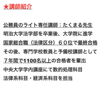 講師紹介

公務員のライト専任講師：たくまる先生
明治大学法学部を卒業後、大学院に進学
国家総合職（法律区分）６０位で最終合格
その後、専門学校教員と予備校講師として
７年間で1100名以上の合格者を輩出
中央大学学内講座にて数的処理科目
法律系科目・経済系科目を担当