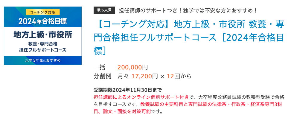 最も人気担任講師のサポートつき！独学では不安な方におすすめ！ 【コーチング対応】地方上級・市役所 教養・専門合格​担任フルサポートコース​［2024年合格目標］ 一括 200,000円 分割例 月々 17,200円 × 12回から　　 受講期限2024年11月30日まで 担任講師によるオンライン個別サポート付きで、大卒程度公務員試験の教養型受験で合格を目指すコースです。教養試験の主要科目と専門試験の法律系・行政系・経済系専門3科目、論文・面接を対策可能です。