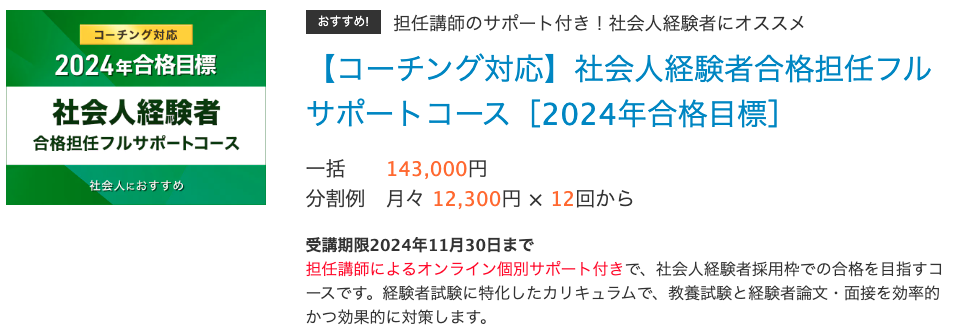 おすすめ!担任講師のサポート付き！社会人経験者にオススメ 【コーチング対応】社会人経験者合格担任フルサポートコース［2024年合格目標］ 一括 143,000円 分割例 月々 12,300円 × 12回から　　 受講期限2024年11月30日まで 担任講師によるオンライン個別サポート付きで、社会人経験者採用枠での合格を目指すコースです。経験者試験に特化したカリキュラムで、教養試験と経験者論文・面接を効率的かつ効果的に対策します。