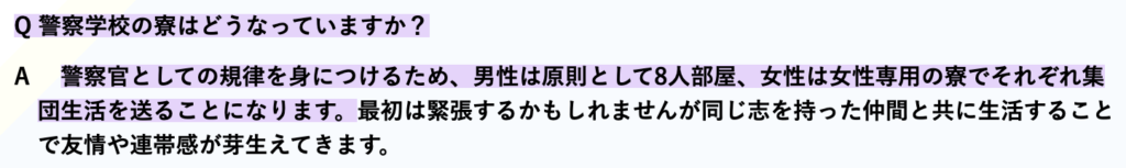 Q 警察学校の寮はどうなっていますか？ A 警察官としての規律を身につけるため、男性は原則として8人部屋、女性は女性専用の寮でそれぞれ集団生活を送ることになります。最初は緊張するかもしれませんが同じ志を持った仲間と共に生活することで友情や連帯感が芽生えてきます。