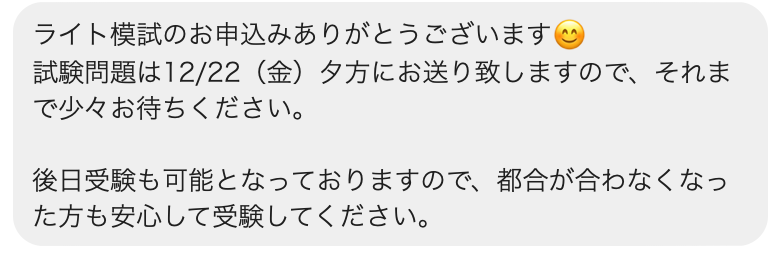 ライト模試のお申込みありがとうございます😊
試験問題は12/22（金）夕方にお送り致しますので、それまで少々お待ちください。

後日受験も可能となっておりますので、都合が合わなくなった方も安心して受験してください。